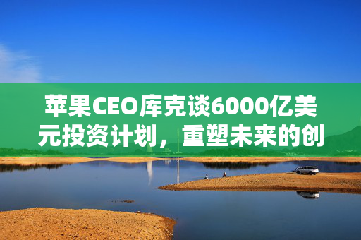 苹果CEO库克谈6000亿美元投资计划，重塑未来的创新蓝图