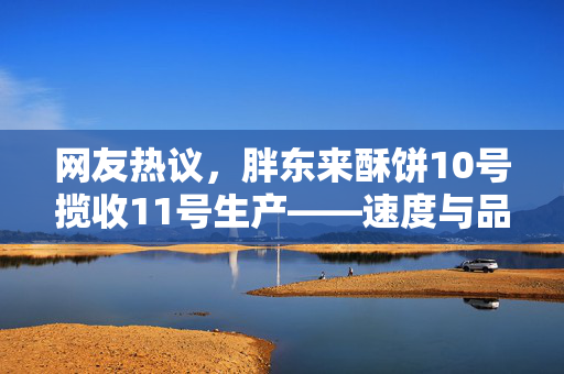 网友热议，胖东来酥饼10号揽收11号生产——速度与品质的双重考验