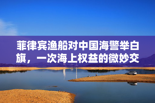 菲律宾渔船对中国海警举白旗，一次海上权益的微妙交锋