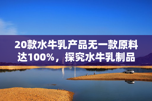 20款水牛乳产品无一款原料达100%，探究水牛乳制品的原料构成与市场现状