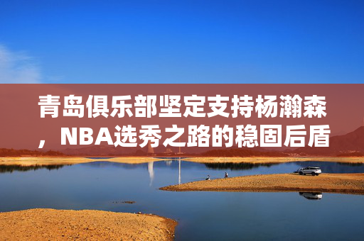 青岛俱乐部坚定支持杨瀚森，NBA选秀之路的稳固后盾