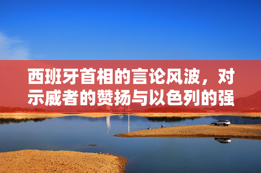 西班牙首相的言论风波，对示威者的赞扬与以色列的强烈反应