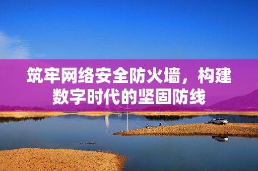 筑牢网络安全防火墙，构建数字时代的坚固防线