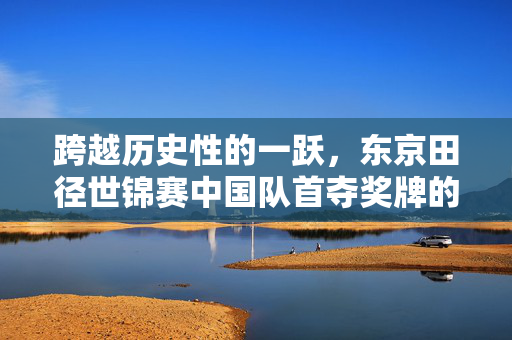 跨越历史性的一跃，东京田径世锦赛中国队首夺奖牌的荣耀时刻