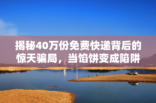 揭秘40万份免费快递背后的惊天骗局，当馅饼变成陷阱