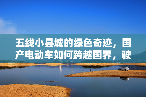 五线小县城的绿色奇迹，国产电动车如何跨越国界，驶入欧洲市场