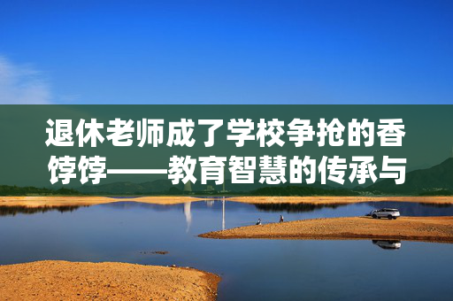 退休老师成了学校争抢的香饽饽——教育智慧的传承与再发光