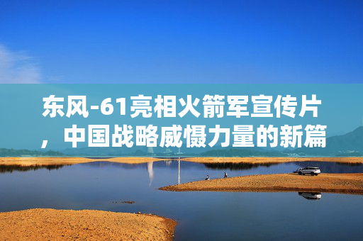东风-61亮相火箭军宣传片，中国战略威慑力量的新篇章