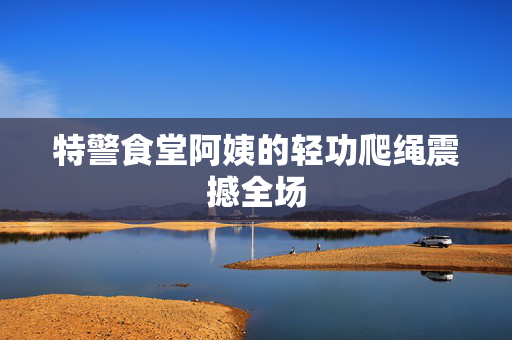 特警食堂阿姨的轻功爬绳震撼全场