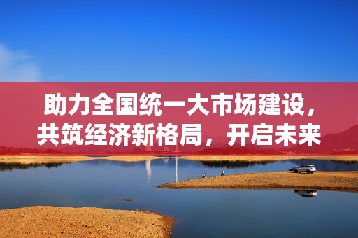 助力全国统一大市场建设，共筑经济新格局，开启未来新篇章