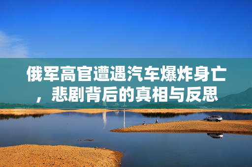俄军高官遭遇汽车爆炸身亡，悲剧背后的真相与反思