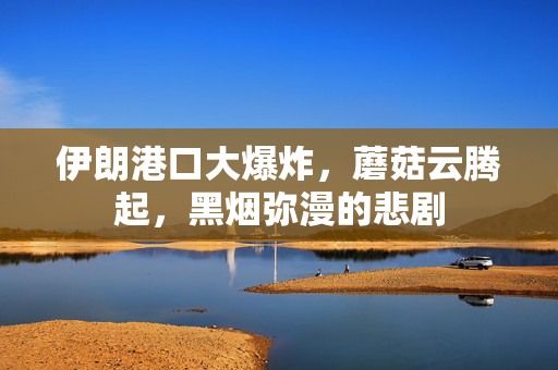 伊朗港口大爆炸，蘑菇云腾起，黑烟弥漫的悲剧