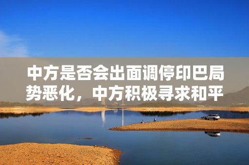 中方是否会出面调停印巴局势恶化，中方积极寻求和平解决方案。
