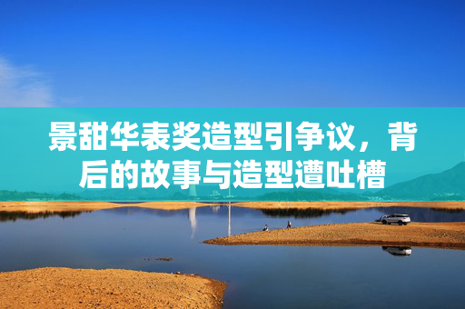 景甜华表奖造型引争议，背后的故事与造型遭吐槽