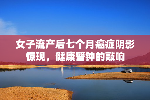 女子流产后七个月癌症阴影惊现，健康警钟的敲响