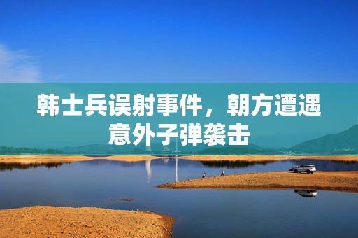 韩士兵误射事件，朝方遭遇意外子弹袭击
