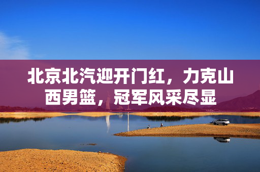 北京北汽迎开门红，力克山西男篮，冠军风采尽显