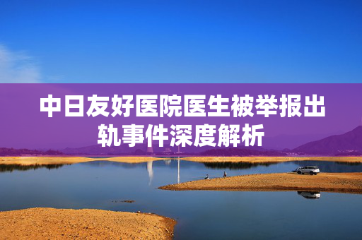 中日友好医院医生被举报出轨事件深度解析