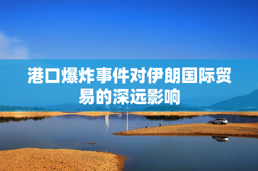 港口爆炸事件对伊朗国际贸易的深远影响