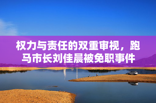 权力与责任的双重审视，跑马市长刘佳晨被免职事件