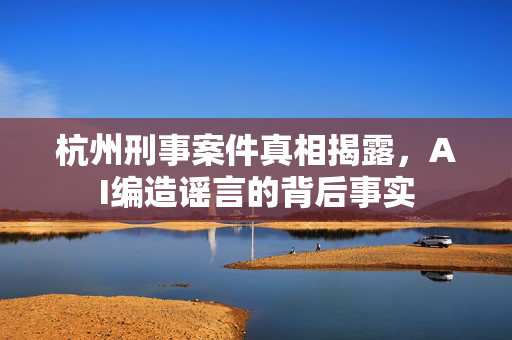 杭州刑事案件真相揭露，AI编造谣言的背后事实