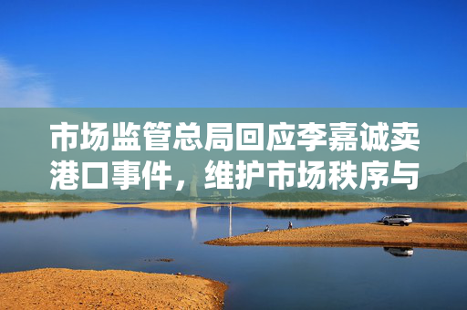 市场监管总局回应李嘉诚卖港口事件，维护市场秩序与公众利益