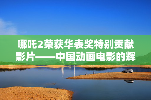 哪吒2荣获华表奖特别贡献影片——中国动画电影的辉煌时刻