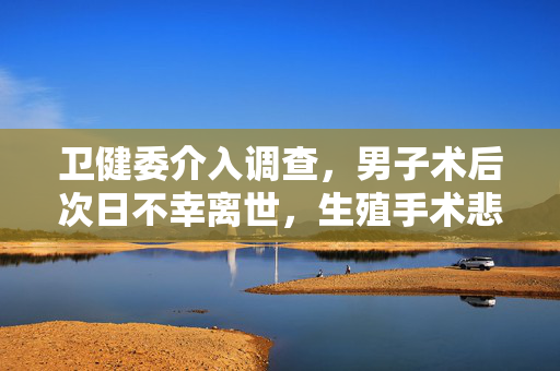卫健委介入调查，男子术后次日不幸离世，生殖手术悲剧引发关注