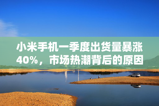 小米手机一季度出货量暴涨40%，市场热潮背后的原因与展望
