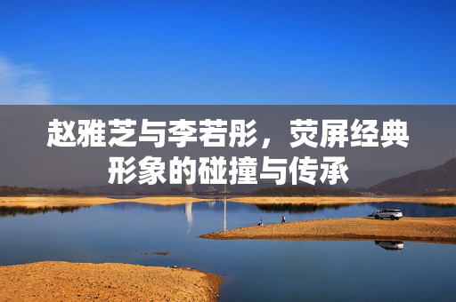 赵雅芝与李若彤，荧屏经典形象的碰撞与传承
