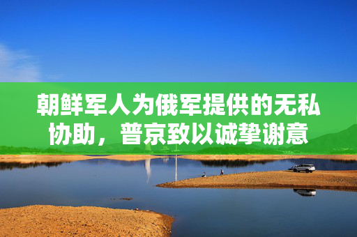 朝鲜军人为俄军提供的无私协助，普京致以诚挚谢意