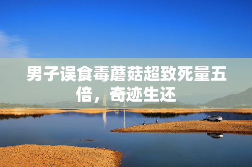 男子误食毒蘑菇超致死量五倍，奇迹生还