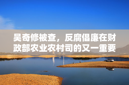 吴奇修被查，反腐倡廉在财政部农业农村司的又一重要突破