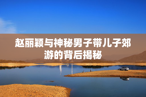 赵丽颖与神秘男子带儿子郊游的背后揭秘