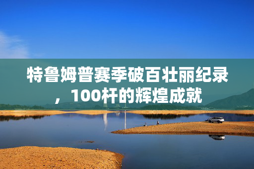 特鲁姆普赛季破百壮丽纪录，100杆的辉煌成就