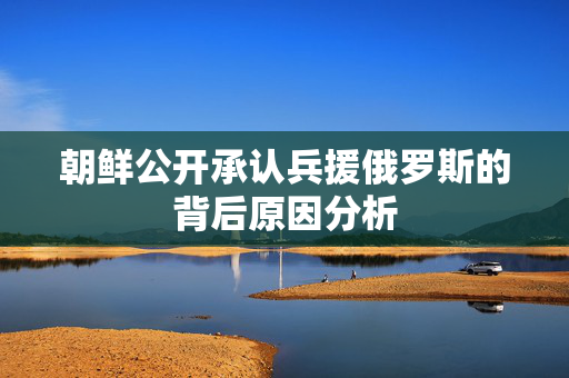 朝鲜公开承认兵援俄罗斯的背后原因分析