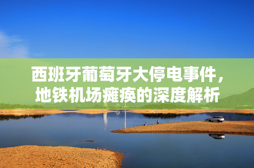 西班牙葡萄牙大停电事件，地铁机场瘫痪的深度解析