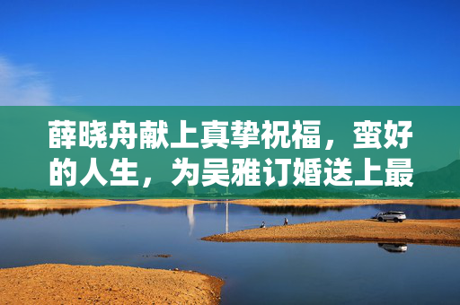 薛晓舟献上真挚祝福，蛮好的人生，为吴雅订婚送上最美祝愿