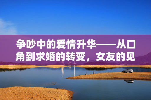 争吵中的爱情升华——从口角到求婚的转变，女友的见证