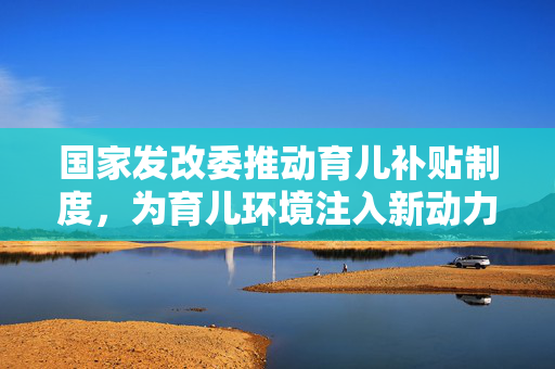 国家发改委推动育儿补贴制度，为育儿环境注入新动力助力未来成长