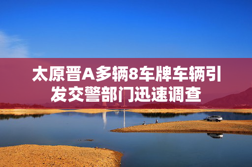 太原晋A多辆8车牌车辆引发交警部门迅速调查