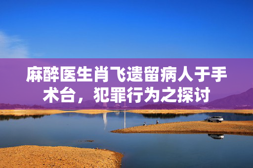 麻醉医生肖飞遗留病人于手术台，犯罪行为之探讨