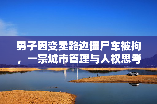男子因变卖路边僵尸车被拘，一宗城市管理与人权思考的案例