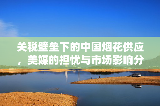 关税壁垒下的中国烟花供应，美媒的担忧与市场影响分析