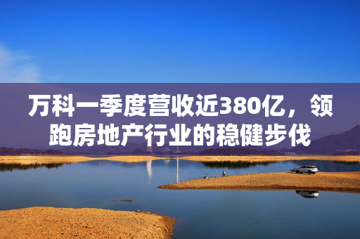 万科一季度营收近380亿，领跑房地产行业的稳健步伐
