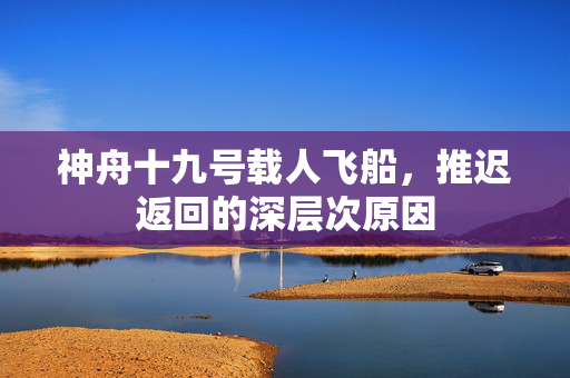 神舟十九号载人飞船，推迟返回的深层次原因