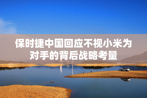 保时捷中国回应不视小米为对手的背后战略考量