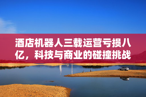 酒店机器人三载运营亏损八亿，科技与商业的碰撞挑战