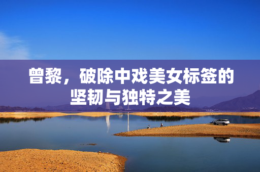 曾黎，破除中戏美女标签的坚韧与独特之美