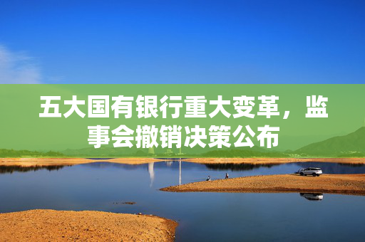 五大国有银行重大变革，监事会撤销决策公布
